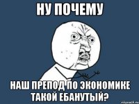 ну почему наш препод по экономике такой ебанутый?