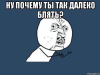 ну почему ты так далеко блять? 