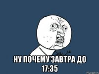  ну почему завтра до 17:35