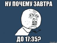 ну почему завтра до 17:35?