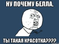 ну почему белла, ты такая красотка???