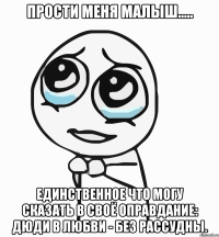 прости меня малыш..... единственное что могу сказать в своё оправдание: дюди в любви - без рассудны.