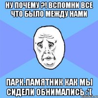 ну почему ?! вспомни все что было между нами парк.памятник как мы сидели обнимались :'(