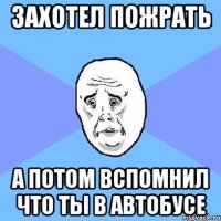 захотел пожрать а потом вспомнил что ты в автобусе