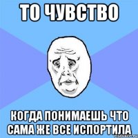 то чувство когда понимаешь что сама же все испортила