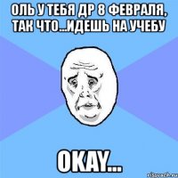 оль у тебя др 8 февраля, так что...идешь на учебу okay...