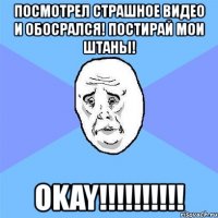 посмотрел страшное видео и обосрался! постирай мои штаны! okay!!!