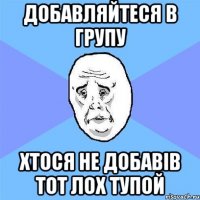 добавляйтеся в групу хтося не добавів тот лох тупой