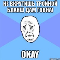 не вкрутишь тройной бланш дам говна! okay