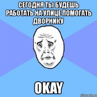 сегодня ты будешь работать на улице помогать дворнику okay