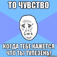 то чувство когда тебе кажется что ты тупезень!