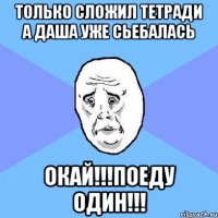 только сложил тетради а даша уже сьебалась окай!!!поеду один!!!