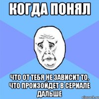 когда понял что от тебя не зависит то, что произойдет в сериале дальше