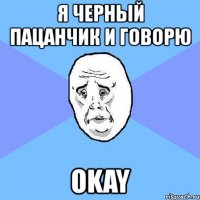 я черный пацанчик и говорю okay