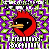 встал с утра сам не свой хочу плакать и ................. я становлюсь жоориикоом