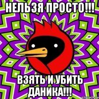 нельзя просто!!! взять и убить даника!!!