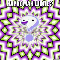 наркоман шоле ? 