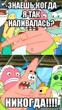 -знаешь когда я так напивалась? никогда!!!