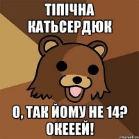 тіпічна катьсердюк о, так йому не 14? окееей!