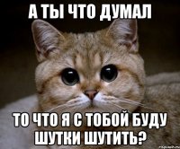 а ты что думал то что я с тобой буду шутки шутить?