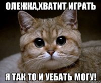 олежка,хватит играть я так то и уебать могу!