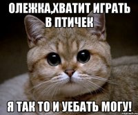 олежка,хватит играть в птичек я так то и уебать могу!