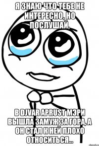 я знаю что тебе не интересно, но послушай, в djvar aprust мэри вышла замуж за гора, а он стал к ней плохо относиться...