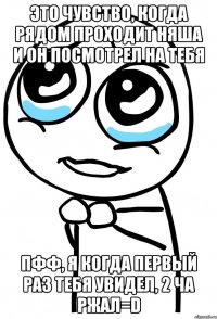 это чувство, когда рядом проходит няша и он посмотрел на тебя пфф, я когда первый раз тебя увидел, 2 ча ржал=d