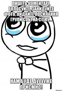 пишіть коментарі, голосуйте, закидуйте фото, кидайте посилання групи собі на стіну... нам буде дууууже приємно!