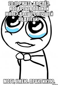 20:10 ржать до слёз, когда ты в полной жопе? да ещё с лучшей подругай? могу, умею. практикую.