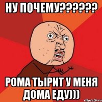 ну почему??? рома тырит у меня дома еду)))