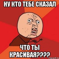 ну кто тебе сказал что ты красивая???