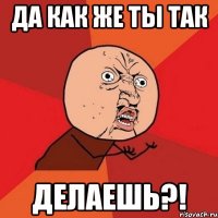 да как же ты так делаешь?!