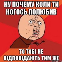 ну почему коли ти когось полюбив то тобі не відповідають тим же