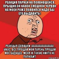 реакция парней на появившейся прыщик:ой какой смешной червяк на моей рожэ появился надо бы его выдавить! реакцыя девушки :ааааааааааааааа ужас ,все прощай мой парень,прощай моё будущее .меня ж такую никто не полюбит