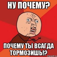 ну почему? почему ты всагда тормозишь!?