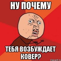 ну почему тебя возбуждает ковер?