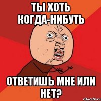 ты хоть когда-нибуть ответишь мне или нет?