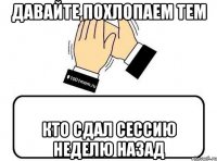 давайте похлопаем тем кто сдал сессию неделю назад