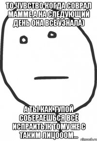 то чувство когда соврал мамме,а на следующий день она всё узнала) а ты как тупой собераешься всё испраить)к тому же с таким лицооом...