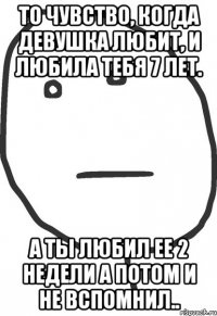 то чувство, когда девушка любит, и любила тебя 7 лет. а ты любил ее 2 недели а потом и не вспомнил..