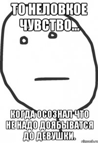 то неловкое чувство... когда осознал что не надо доябыватся до девушки.