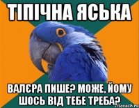 тіпічна яська валєра пише? може, йому шось від тебе треба?