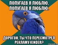 попугаев я люблю, попугаев я люблю. дорогой, ты что пересмотрел рекламу kinder?