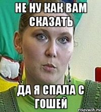 не ну как вам сказать да я спала с гошей