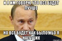 и я им говорю что все будет лучше но все будет как было!ибо я наебщик