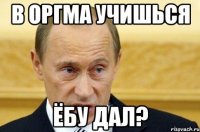 в оргма учишься ёбу дал?