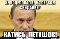 не поцеловал ее на первом свидание? катись, петушок!