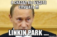 я сказал вы будете слушать !!! linkin park ....