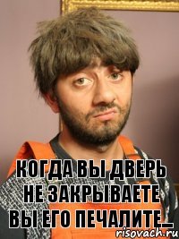 Когда вы дверь не закрываете вы его печалите...